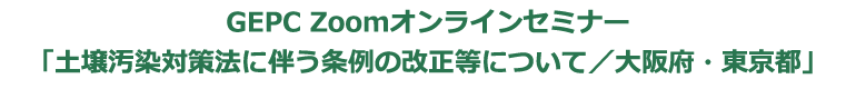 GEPC Zoomオンラインセミナー「土壌汚染対策法に伴う条例の改正等について／大阪府・東京都」