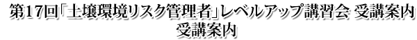 第17回 土壌環境リスク管理者レベルアップ講習会 受講案内 第17回 土壌環境リスク管理者レベルアップ講習会 受講案内