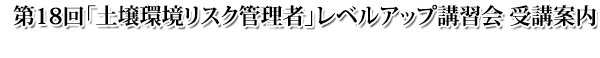 第18回 土壌環境リスク管理者レベルアップ講習会 受講案内 第18回 土壌環境リスク管理者レベルアップ講習会 受講案内